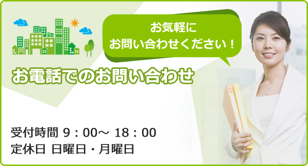 お気軽にお問い合わせください！ お電話でのお問い合わせ受付時間 9：00～ 18：00 定休日 日曜日・月曜日  